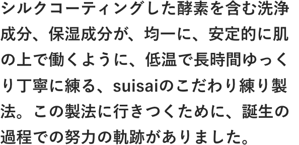 シルクコーティングした酵素を含む洗浄成分、保湿成分が、均一に、安定的に肌の上で働くように、低温で長時間ゆっくり丁寧に練るsuisaiのこだわり練り製法。この製法に行きつくために、誕生の過程での努力の軌跡がありました。
