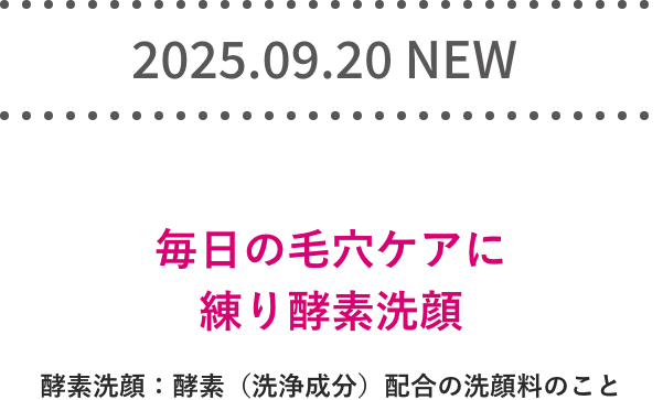 2025.09.20 NEW! 毎日の毛穴ケアに練り酵素洗顔 酵素洗顔：酵素（洗浄成分）配合の洗顔料のこと
