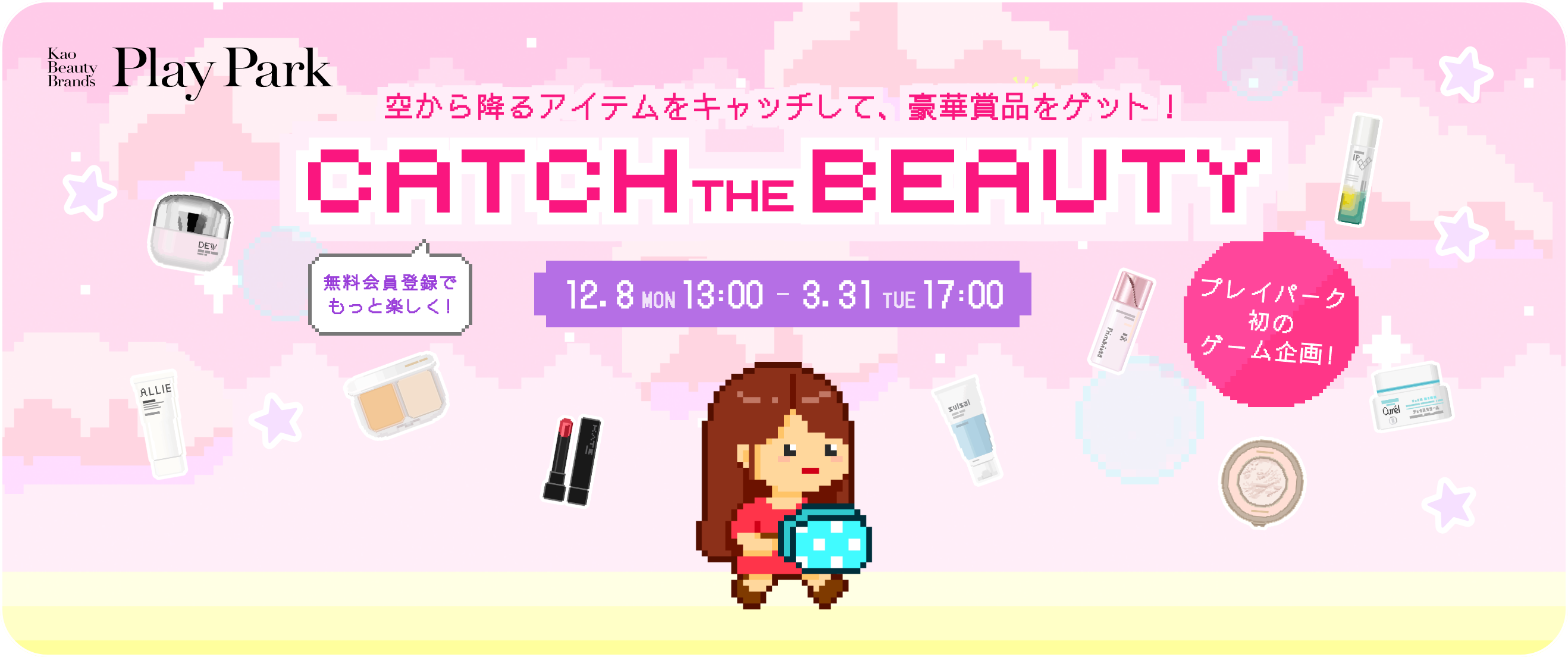 空から降るアイテムをキャッチして、豪華賞品をゲット！ CATCH THE BEAUTY 無料会員登録でもっと楽しく! 12.8 MON 13:00 - 3.31 TUE 17:00 プレイパーク初のゲーム企画!