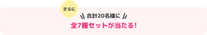 さらに合計20名様に全7種セットが当たる！