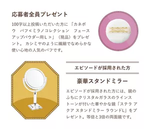 100字以上投稿いただいた方に「カネボウ　パフ≪ミラノコレクション　フェースアップパウダー用Ｌ≫」（現品）をプレゼント。カシミヤのように繊細でなめらかな使い心地の人気のパフです。エピソード採用された方には、鏡のふちにクリスタルガラスのラインストーンが付いた華やかな鏡「ステラ アクア スタンドミラー ラウンドL」をプレゼント。等倍と3倍の両面鏡です。 