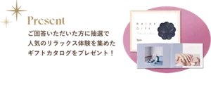 ご回答いただいた方に抽選で人気のリラックス体験を集めたギフトカタログをプレゼント！