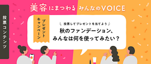 投票コンテンツ 美容にまつわる みんなの VOICE プレゼントキャンペーン 投票してプレゼントを当てよう 秋の​ファンデーション、​みんなは​何を​使ってみたい？​