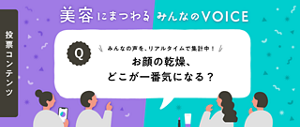 投票コンテンツ 美容にまつわる みんなの VOICE みんなの声を、リアルタイムで集計中！お顔の乾燥、​どこが​一番気に​なる？