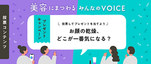 プレゼントキャンペーン 投票コンテンツ 美容にまつわる みんなの VOICE みんなの声を、リアルタイムで集計中！お顔の乾燥、​どこが​一番気に​なる？