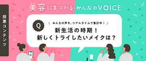 投票コンテンツ 美容にまつわる みんなの VOICE みんなの声を、リアルタイムで集計中！ 新生活の時期！新しくトライしたいメイクは？