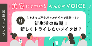 投票コンテンツ 美容にまつわる みんなの VOICE みんなの声を、リアルタイムで集計中！ 新生活の時期！新しくトライしたいメイクは？