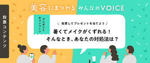 投票コンテンツ 美容にまつわる みんなの VOICE 投票して応募しよう！ 暑くてメイクがくずれる！そんなとき、あなたの対処法は？