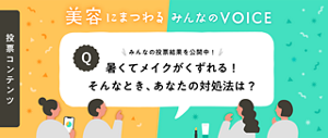 投票コンテンツ 美容に​まつわる​ みんなの​ VOICE　みんなの​投票結果を​公開中！​　暑くて​メイクが​くずれる！​そんな​とき、​あなたの​対処法は？​