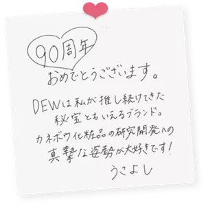 うさよしさんによる直筆色紙の画像。次の内容が直筆で書かれている。「90周年おめでとうございます。DEWは私が推し続けてきた秘宝ともいえるブランド。カネボウ化粧品の研究開発への真摯な姿勢が大好きです！うさよし」