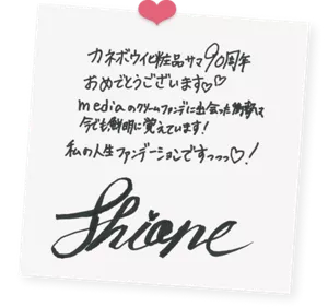 shioneさんによる直筆色紙の画像。次の内容が直筆で書かれている。「カネボウ化粧品サマ90周年おめでとうございます。mediaのクリームファンデに出会った衝撃は今でも鮮明に覚えています！私の人生ファンデーションですっっっ！shione」