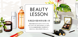 コンテンツ名:BEAUTY LESSON 化粧品の基本的な使い方、導入文:毎日の肌のお手入れやメイクアップのひとつひとつが、あなたをきれいにします。アイテムの基本的な使い方を押さえて、あなたらしい美しさを見つけましょう。