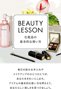コンテンツ名:BEAUTY LESSON 化粧品の基本的な使い方、導入文:毎日の肌のお手入れやメイクアップのひとつひとつが、あなたをきれいにします。アイテムの基本的な使い方を押さえて、あなたらしい美しさを見つけましょう。