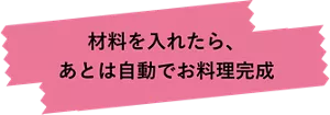 材料を​入れたら、​あとは​自動で​お料理完成
