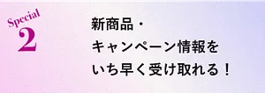 Special 2 新商品・キャンペーン情報をいち早く受け取れる！