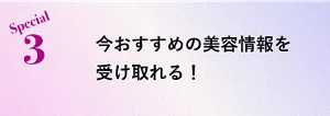 Special 3 今おすすめの美容情報を受け取れる！