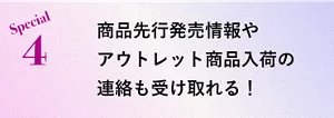 Special 4 商品先行発売情報やアウトレット商品入荷の連絡も受け取れる！