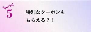 Special 5 特別なクーポンももらえる？！