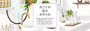 月ごとの肌のお手入れ。肌の状態は、気温や湿度など肌を取り巻く環境の影響を受けやすいものです。よりあなたの美しさを引き出すためにも、その時々の環境や肌の状態に合わせたスキンケアを行うようにしましょう。