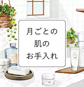 月ごとの肌のお手入れ。肌の状態は、気温や湿度など肌を取り巻く環境の影響を受けやすいものです。よりあなたの美しさを引き出すためにも、その時々の環境や肌の状態に合わせたスキンケアを行うようにしましょう。