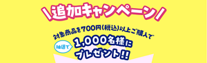 追加キャンペーン　対象商品を700円（税込）以上ご購入で抽選で1,000名様にプレゼント！！