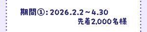 期間①　2026年2月2日～4月30日　先着2,000名様