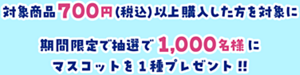 対象商品700円（税込）以上購入した方を対象に期間限定で抽選で1,000名様にマスコットを１種プレゼント！！
