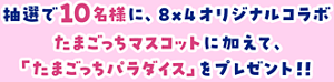 抽選で10名様に、８×４オリジナルコラボたまごっちマスコットに加えて、「たまごっちパラダイス」をプレゼント！！