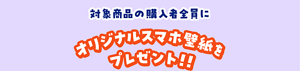 対象商品の購入者全員にオリジナルスマホ壁紙プレゼント！！