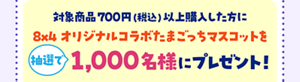 対象商品700円（税込）以上購入した方に８×４オリジナルコラボたまごっちマスコットを抽選で1,000名様にプレゼント！