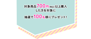 対象商品700円（税込）以上購入した方を対象に抽選で100名様にプレゼント！