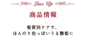 -Lineup- 商品情報　髪質別ケアで、ほんのり色っぽいうる艶髪に