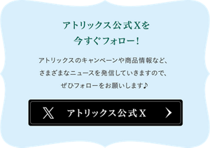 アトリックス公式Xを今すぐフォロー！アトリックスのキャンペーンや商品情報など、さまざまなニュースを発信していきますので、ぜいひフォローをお願いします♪ 公式Xへ
