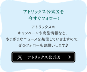 アトリックス公式Xを今すぐフォロー！アトリックスのキャンペーンや商品情報など、さまざまなニュースを発信していきますので、ぜいひフォローをお願いします♪ 公式Xへ