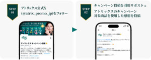STEP01 アトリックス公式X(@atrix_promo_jp)をフォロー STEP02 キャンペーン投稿を引用リポスト&アトリックスのキャンペーン対象商品を使用した感想を投稿
