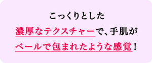 こっくりとした濃厚なテクスチャーで、手肌がベールで包まれたような感覚！