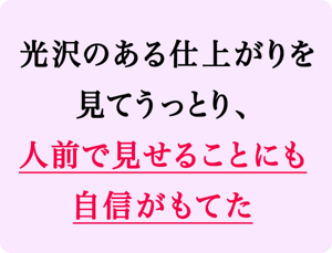 光沢のある仕上がりを見てうっとり、人前で見せることにも自信がもてた