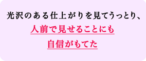 光沢のある仕上がりを見てうっとり、人前で見せることにも自信がもてた