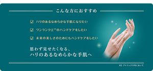 こんな方におすすめ　ハリのあるなめらかな手肌になりたい　ワンランク上※3のハンドケアをしたい　未来の美しさの為にもハンドケアをしたい　思わず見せたくなる、ハリのあるなめらかな手肌へ　※3 アトリックス内において