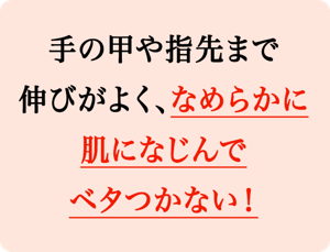 手の甲や指先まで伸びが良く、なめらかに肌になじんでベタつかない！