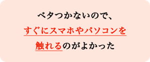 べたつかないので、すぐにスマホやパソコンを触れるのがよかった