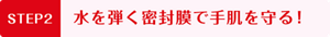STEP2   水を弾く密封膜で 手肌を守る！