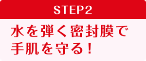 STEP2   水を弾く密封膜で 手肌を守る！