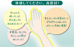 体感してください。高密着。ずっと水を弾いている！手を洗ってもぬるぬるしない！食器洗いをしても、手にしっとり感が残っていた！見えないゴム手袋みたい！ピタピタっと吸い付くみたいに手肌に密着！