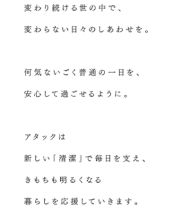 変わり続ける世の中で、変わらない日々のしあわせを。何気ないごく普通の一日を、安心して過ごせるように。アタックは新しい「清潔」で毎日を支え、きもちも明るくなる暮らしを応援していきます。