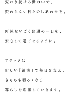 変わり続ける世の中で、変わらない日々のしあわせを。何気ないごく普通の一日を、安心して過ごせるように。アタックは新しい「清潔」で毎日を支え、きもちも明るくなる暮らしを応援していきます。