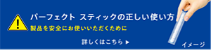 パーフェクトスティックの正しい使い方　製品を安全にお使いいただくために　詳しくはこちら