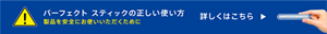 パーフェクトスティックの正しい使い方　製品を安全にお使いいただくために　詳しくはこちら