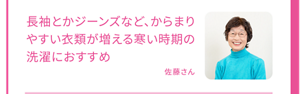 長袖とかジーンズなど、からまりやすい衣類が増える寒い時期の洗濯におすすめ 佐藤さん