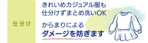 仕分け：きれいめカジュアル服も仕分けずまとめ洗いOK からまりによるダメージを防ぎます